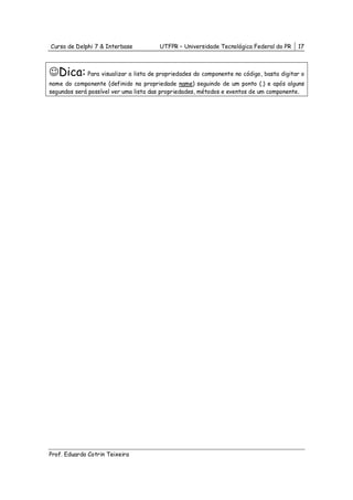 Curso de Delphi 7 & Interbase          UTFPR – Universidade Tecnológica Federal do PR   17



☺Dica: Para visualizar a lista de propriedades do componente no código, basta digitar o
nome do componente (definido na propriedade name) seguindo de um ponto (.) e após alguns
segundos será possível ver uma lista das propriedades, métodos e eventos de um componente.




Prof. Eduardo Cotrin Teixeira
 