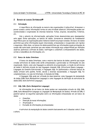 Curso de Delphi 7 & Interbase           UTFPR – Universidade Tecnológica Federal do PR 18



2     BANCO   DE DADOS   INTERBASE®

2.1   Introdução
       A importância da informação na maioria das organizações é indiscutível. Armazenar e
prover acesso a estas informações tornou-se uma atividade essencial. Informações podem ser
acondicionadas e organizadas de diversas maneiras: fichas, arquivos, documentos, fichários,
etc.
       Com o advento da informatização, aplicações foram desenvolvidas para desempenhar
este papel. Estas aplicações, os bancos de dados, tornaram-se elementos de fundamental
importância para as organizações pelos inúmeros benefícios proporcionados. Os banco de dados
permitem que estas informações sejam relacionadas, armazenadas e recuperadas com rapidez
e segurança. Além disso, os bancos de dados possibilitam que informações sejam protegidas de
acesso não autorizado; permitem que uma mesma informação seja compartilhada por múltiplos
usuários; padroniza a entrada de dados, restringem e consistem o armazenamento dos dados,
evitam a redundância de informações, etc.


2.2   Banco de dados Interbase
       O banco de dados Interbase, como a maioria dos bancos de dados, permite que sejam
criadas estruturas de dados onde serão armazenadas e gerenciadas as informações de uma
organização. Assim, como uma linguagem ou ambiente de programação, a criação de estruturas
de dados é definida através de uma linguagem chamada SQL (Structured Query Language –
Linguagem de Consulta Estruturada). A linguagem SQL foi padronizada e diversos bancos de
dados utilizam este padrão. Porém, devido a diversas necessidades, a linguagem SQL foi
complementada e, no caso do Interbase, é chamada de ISQL.
       A linguagem SQL pode ser utilizada de duas maneiras: como linguagem de manipulação
de dados (DML-Data Manipulation Language) e como linguagem de definição de estruturas de
dados (DDL-Data Definition Language).


2.3   SQL DML (Data Manipulation Language)
        As informações de um banco de dados podem ser manipuladas através da SQL DML
(DML Data Manipulation Language ou Linguagem de Manipulação de Dados). Através da DML é
possível aplicar as seguintes operações sobre as informações armazenadas em um banco de
dados:
             Consultas;
             Inserção de novas informações;
             Atualização e;
             Exclusão de informações já armazenadas;

       A estrutura da manipulação de dados consiste basicamente em 3 cláusulas: select, from
e where.




Prof. Eduardo Cotrin Teixeira
 