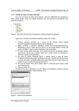 Curso de Delphi 7 & Interbase            UTFPR – Universidade Tecnológica Federal do PR   23


2.4.1 Criando um banco de dados Interbase
       Para criar um banco de dados será utilizado o aplicativo IBConsole que acompanha o
banco. Antes, porém, vamos criar alguns diretórios. Crie uma estrutura de diretórios como
sugerido na Figura 5.




Figura 5 – Estrutura de diretórios utilizada para o desenvolvimento do aplicativo


       Agora com a estrutura de diretórios montada, vamos criar o banco.

       1.  Primeiro devemos verificar se o banco já foi iniciado (start) (botão
           Iniciar|Programas|Interbase|Interbase Server Manager);
        2. Agora, inicialize o aplicativo IBConsole (botão Iniciar|Programas|Interbase|
           IBConsole) e clique 2 vezes em Local Server, se for pedido usuário e senha use
           usuário SYSDBA, e digite a senha “masterkey” (em minúsculas);
        3. No Local Server, agora conectado, será exibida uma árvore (Databases, Backup,
           Certificates, Server Log e Users), clique com o botão direito em Databases e
           selecione a opção Create Database...;
        4. Na caixa de edição “Filename” digite o caminho (path) e nome do banco:
           C:AplicativoBancoBanco.gdb. Certifique-se de que o caminho (diretório) e nome
           do banco (incluindo a extensão .GDB) estão como descritos aqui (veja a Figura 6).
           Lembre-se que o caminho indicado já deve existir;
        5. Na caixa de edição “Alias” digite: Banco. Esse é o nome pelo qual o banco criado
           será referenciado;
        6. Clique no botão “Ok”.
        Se tudo correu bem, o IBConsole vai exibir “Banco” em Databases, e mostrar a árvore
de informações do banco (Domains, Tables, Indexes, etc.).




Figura 6 – Janela Create Database



Prof. Eduardo Cotrin Teixeira
 