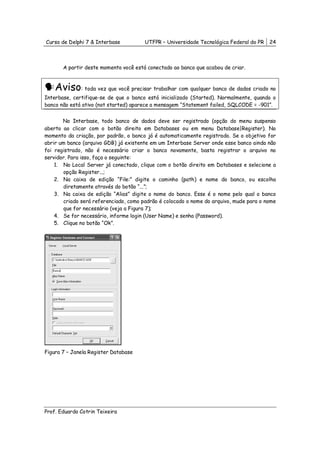 Curso de Delphi 7 & Interbase          UTFPR – Universidade Tecnológica Federal do PR    24



       A partir deste momento você está conectado ao banco que acabou de criar.



    Aviso: toda vez que você precisar trabalhar com qualquer banco de dados criado no
Interbase, certifique-se de que o banco está inicializado (Started). Normalmente, quando o
banco não está ativo (not started) aparece a mensagem “Statement failed, SQLCODE = -901”.


       No Interbase, todo banco de dados deve ser registrado (opção do menu suspenso
aberto ao clicar com o botão direito em Databases ou em menu Database|Register). No
momento da criação, por padrão, o banco já é automaticamente registrado. Se o objetivo for
abrir um banco (arquivo GDB) já existente em um Interbase Server onde esse banco ainda não
foi registrado, não é necessário criar o banco novamente, basta registrar o arquivo no
servidor. Para isso, faça o seguinte:
    1. No Local Server já conectado, clique com o botão direito em Databases e selecione a
        opção Register...;
    2. Na caixa de edição “File:” digite o caminho (path) e nome do banco, ou escolha
        diretamente através do botão “...”;
    3. Na caixa de edição “Alias” digite o nome do banco. Esse é o nome pelo qual o banco
        criado será referenciado, como padrão é colocado o nome do arquivo, mude para o nome
        que for necessário (veja a Figura 7);
    4. Se for necessário, informe login (User Name) e senha (Password).
    5. Clique no botão “Ok”.




Figura 7 – Janela Register Database




Prof. Eduardo Cotrin Teixeira
 