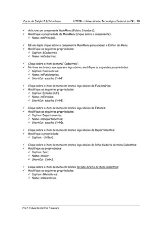 Curso de Delphi 7 & Interbase           UTFPR – Universidade Tecnológica Federal do PR    30


    Adicione um componente MainMenu (Paleta Standard);
    Modifique a propriedade do MainMenu (clique sobre o componente):
      Name: mmPrincipal.

    Dê um duplo clique sobre o componente MainMenu para acionar o Editor de Menu;
    Modifique as seguintes propriedades:
      Caption: &Cadastros.
      Name: imCadastros;

    Clique sobre o item de menu “Cadastros”;
    No item em branco que aparece logo abaixo, modifique as seguintes propriedades:
       Caption: Funcionários;
       Name: imFuncionarios;
       ShortCut: escolha Ctrl+F.

    Clique sobre o item de menu em branco logo abaixo de Funcionários:
    Modifique as seguintes propriedades:
       Caption: Estados (UF);
       Name: imEstados;
       ShortCut: escolha Ctrl+E.

    Clique sobre o item de menu em branco logo abaixo de Estados:
    Modifique as seguintes propriedades:
       Caption: Departamentos;
       Name: imDepartamentos;
       ShortCut: escolha Ctrl+D.

    Clique sobre o item de menu em branco logo abaixo de Departamentos;
    Modifique a propriedade:
       Caption: - (hífen).

    Clique sobre o item de menu em branco logo abaixo da linha divisória do menu Cadastros;
    Modifique as propriedades:
       Caption: Sair;
       Name: imSair;
       ShortCut: Ctrl+S.

    Clique sobre o item de menu em branco do lado direito do item Cadastros;
    Modifique as seguintes propriedades:
       Caption: &Relatórios;
       Name: imRelatorios.




Prof. Eduardo Cotrin Teixeira
 