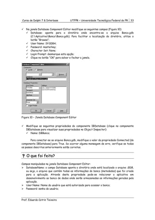 Curso de Delphi 7 & Interbase          UTFPR – Universidade Tecnológica Federal do PR    33


   Na janela Database Component Editor modifique os seguintes campos (Figura 10):
      Database: aponte para o diretório onde encontra-se o arquivo Banco.gdb
      (C:AplicativoBancoBanco.gdb). Para facilitar a localização do diretório, utilize o
      botão “Browse”;
      User Name: SYSDBA;
      Password: masterkey;
      Character Set: None;
      Login Prompt: desmarque esta opção;
      Clique no botão “OK” para salvar e fechar a janela.




Figura 10 – Janela Database Component Editor


   Modifique as seguintes propriedades do componente IBDatabase (clique no componente
   IBDatabase para visualizar suas propriedades no Object Inspector):
      Name: DBBanco;

       Para conectar-se ao arquivo Banco.gdb, modifique o valor da propriedade Connected (do
componente IBDatabase) para True. Se ocorrer alguma mensagem de erro, verifique se todos
os passos descritos anteriormente estão corretos.


    O que foi feito?

Campos manipuladas na janela Database Component Editor:
   DatabaseName: o campo Database aponta o diretório onde está localizado o arquivo .GDB,
   ou seja, o arquivo que contém todas as informações do banco (metadados) que foi criado
   para a aplicação. Através desta propriedade pode-se relacionar o aplicativo em
   desenvolvimento ao banco de dados onde serão armazenadas as informações geradas pela
   aplicação.
   User Name: Nome do usuário que está autorizado para acessar o banco;
   Password: senha do usuário;



Prof. Eduardo Cotrin Teixeira
 