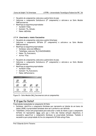 Curso de Delphi 7 & Interbase          UTFPR – Universidade Tecnológica Federal do PR    36


   Na paleta de componentes, selecione a paleta Data Access;
   Selecione o componente DataSource (1º componente) e adicione-o ao Data Module
   DMFuncionarios;
   Modifique as seguintes propriedades:
       AutoEdit: False;
       DataSet: Tb_ Estado;
       Name: dsEstado;


3.7.4 Conectando a tabela Funcionários
   Na paleta de componentes, selecione a paleta Interbase;
   Selecione o componente IBTable (1º componente) e adicione-o ao Data Module
   DMFuncionarios;
   Modifique as seguintes propriedades:
       Database: selecione DBBanco;
       TableName: selecione TB_FUNCIONARIO;
       Name: Tb_Funcionario;
       Active: True;

   Na paleta de componentes, selecione a paleta Data Access;
   Selecione o componente DataSource (1º componente) e adicione-o ao Data Module
   DMFuncionarios;
   Modifique as seguintes propriedades:
       AutoEdit: False;
       DataSet: Tb_Funcionario;
       Name: dsFuncionario;




Figura 11 – Data Module DM_Funcionarios com os componentes


    O que foi feito?
Propriedades manipuladas no componente IbTable:
    Database: identifica o componente Database que representa as tabelas de um banco de
    dados (.GDB). A propriedade Database deve ser a primeira a ser definida.
    TableName: utilize esta propriedade para selecionar o nome da tabela a qual o componente
    IbTable irá representar. Nota: para que a lista das tabelas estejam disponíveis, é
    necessário especificar o componente Database na propriedade Database. Também é
    necessário que a propriedade Active do componente IbTable esteja False.



Prof. Eduardo Cotrin Teixeira
 