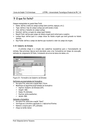 Curso de Delphi 7 & Interbase            UTFPR – Universidade Tecnológica Federal do PR   41



    O que foi feito?

Campos manipulados na janela New Field:
   Name: define o nome do campo Lookup (sem acentos, espaços, etc.);
   Type: define o tipo do campo Lookup que está sendo criado;
   Size: define o tamanho do campo Lookup;
   DataSet: define a origem do campo (qual tabela);
   Result Field: define qual campo da tabela origem será visível para o usuário;
   Lookup Keys: define qual é o campo chave da tabela origem que será gravado na tabela
   destino;
   Key Fields: define o campo de destino que receberá o valor do campo de origem;


3.10 Cadastro de Estados
       A próxima etapa é a criação dos cadastros necessários para o funcionamento do
sistema. Nos próximos tópicos será abordado como criar formulários em tempo de execução,
métodos do componente IbTable, tratamento de erros de banco de dados, etc.




Figura 13 – Formulário de Cadastro de Estados

Definindo as propriedades do formulário:
   No menu File, selecione a opção New | Form;
   Modifique as seguintes propriedades do formulário:
       Caption: Cadastro de Estados (UF);
       Height: 300;
       Name: FC_Estados;
       Position: poScreenCenter;
       Width: 500.
Salvando o formulário:
    No menu File, selecione a opção “Save”;
    Verifique se o diretório apontado é c:AplicativoFontes;
    Nomeie o arquivo para: UFC_Estados;
    Clique no botão Salvar.




Prof. Eduardo Cotrin Teixeira
 