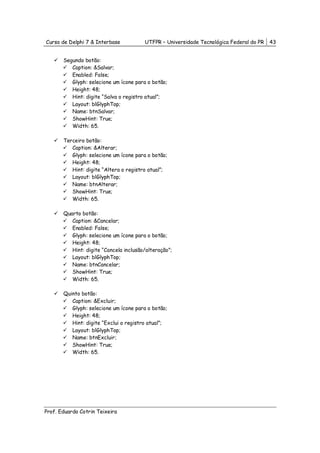 Curso de Delphi 7 & Interbase           UTFPR – Universidade Tecnológica Federal do PR   43


       Segundo botão:
          Caption: &Salvar;
          Enabled: False;
          Glyph: selecione um ícone para o botão;
          Height: 48;
          Hint: digite “Salva o registro atual”;
          Layout: blGlyphTop;
          Name: btnSalvar;
          ShowHint: True;
          Width: 65.

       Terceiro botão:
          Caption: &Alterar;
          Glyph: selecione um ícone para o botão;
          Height: 48;
          Hint: digite “Altera o registro atual”;
          Layout: blGlyphTop;
          Name: btnAlterar;
          ShowHint: True;
          Width: 65.

       Quarto botão:
          Caption: &Cancelar;
          Enabled: False;
          Glyph: selecione um ícone para o botão;
          Height: 48;
          Hint: digite “Cancela inclusão/alteração”;
          Layout: blGlyphTop;
          Name: btnCancelar;
          ShowHint: True;
          Width: 65.

       Quinto botão:
          Caption: &Excluir;
          Glyph: selecione um ícone para o botão;
          Height: 48;
          Hint: digite “Exclui o registro atual”;
          Layout: blGlyphTop;
          Name: btnExcluir;
          ShowHint: True;
          Width: 65.




Prof. Eduardo Cotrin Teixeira
 