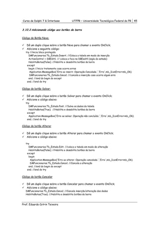 Curso de Delphi 7 & Interbase             UTFPR – Universidade Tecnológica Federal do PR          45


3.10.2 Adicionando código aos botões da barra

Código do Botão Novo:

   Dê um duplo clique sobre o botão Novo para chamar o evento OnClick;
   Adicione o seguinte código:
  try //inicia bloco protegido
    DMFuncionarios.Tb_Estado.Insert; //Coloca a tabela em modo de inserção
    ActiveControl := DBEdit1; // coloca o foco no DBEedit1 (sigla do estado)
    HabilitaBotao(False); //Habilita e desabilita botões da barra
   except
    begin //inicio tratamento caso ocorra erros
     Application.MessageBox('Erro ao inserir. Operação Cancelada.','Erro',mb_IconError+mb_Ok);
     DMFuncionarios.Tb_Estado.Cancel; //cancela a inserção caso ocorra algum erro
    end; //end do begin do except
   end; //end do try


Código do botão Salvar:

   Dê um duplo clique sobre o botão Salvar para chamar o evento OnClick;
   Adicione o código abaixo:
  try
    DMFuncionarios.Tb_Estado.Post; //Salva os dados da tabela
    HabilitaBotao(True); //Habilita e desabilita botões da barra
   except
    Application.MessageBox('Erro ao salvar. Operação não concluída.','Erro',mb_IconError+mb_Ok);
   end; //end do try

Código do botão Alterar

   Dê um duplo clique sobre o botão Alterar para chamar o evento OnClick;
   Adicione o código abaixo:

  try
    DMFuncionarios.Tb_Estado.Edit; //coloca a tabela em modo de alteração
    HabilitaBotao(False); //Habilita e desabilita botões da barra
   except
    begin
      Application.MessageBox('Erro ao alterar. Operação cancelada.','Erro',mb_IconError+mb_Ok);
      DMFuncionarios.Tb_Estado.Cancel; //Cancela a alteração
    end; //end do begin do except
   end; //end do try


Código do botão Cancelar

   Dê um duplo clique sobre o botão Cancelar para chamar o evento OnClick;
   Adicione o código abaixo:
  DMFuncionarios.Tb_Estado.Cancel; //Cancela inserção/alteração dos dados
  HabilitaBotao(True); //Habilita e desabilita botões da barra



Prof. Eduardo Cotrin Teixeira
 