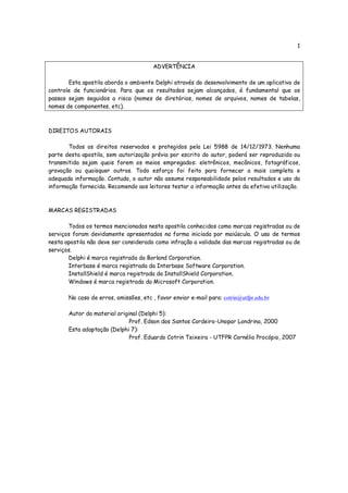 1


                                        ADVERTÊNCIA

       Esta apostila aborda o ambiente Delphi através do desenvolvimento de um aplicativo de
controle de funcionários. Para que os resultados sejam alcançados, é fundamental que os
passos sejam seguidos a risca (nomes de diretórios, nomes de arquivos, nomes de tabelas,
nomes de componentes, etc).



DIREITOS AUTORAIS

       Todos os direitos reservados e protegidos pela Lei 5988 de 14/12/1973. Nenhuma
parte desta apostila, sem autorização prévia por escrito do autor, poderá ser reproduzida ou
transmitida sejam quais forem os meios empregados: eletrônicos, mecânicos, fotográficos,
gravação ou quaisquer outros. Todo esforço foi feito para fornecer a mais completa e
adequada informação. Contudo, o autor não assume responsabilidade pelos resultados e uso da
informação fornecida. Recomendo aos leitores testar a informação antes da efetiva utilização.



MARCAS REGISTRADAS

       Todos os termos mencionados nesta apostila conhecidos como marcas registradas ou de
serviços foram devidamente apresentados na forma iniciada por maiúscula. O uso de termos
nesta apostila não deve ser considerado como infração a validade das marcas registradas ou de
serviços.
       Delphi é marca registrada da Borland Corporation.
       Interbase é marca registrada da Interbase Software Corporation.
       InstallShield é marca registrada da InstallShield Corporation.
       Windows é marca registrada da Microsoft Corporation.

       No caso de erros, omissões, etc , favor enviar e-mail para: cotrin@utfpr.edu.br

       Autor do material original (Delphi 5):
                              Prof. Edson dos Santos Cordeiro-Unopar Londrina, 2000
       Esta adaptação (Delphi 7):
                              Prof. Eduardo Cotrin Teixeira - UTFPR Cornélio Procópio, 2007
 