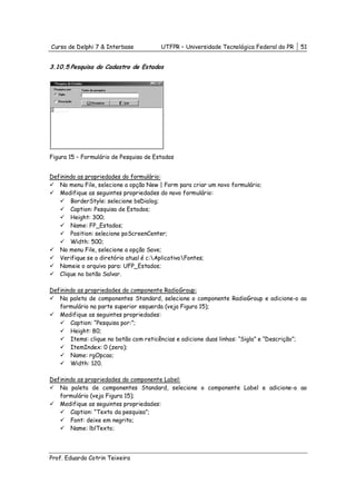 Curso de Delphi 7 & Interbase           UTFPR – Universidade Tecnológica Federal do PR   51


3.10.5 Pesquisa do Cadastro de Estados




Figura 15 – Formulário de Pesquisa de Estados


Definindo as propriedades do formulário:
   No menu File, selecione a opção New | Form para criar um novo formulário;
   Modifique as seguintes propriedades do novo formulário:
       BorderStyle: selecione bsDialog;
       Caption: Pesquisa de Estados;
       Height: 300;
       Name: FP_Estados;
       Position: selecione poScreenCenter;
       Width: 500;
   No menu File, selecione a opção Save;
   Verifique se o diretório atual é c:AplicativoFontes;
   Nomeie o arquivo para: UFP_Estados;
   Clique no botão Salvar.

Definindo as propriedades do componente RadioGroup:
   Na paleta de componentes Standard, selecione o componente RadioGroup e adicione-o ao
   formulário na parte superior esquerda (veja Figura 15);
   Modifique as seguintes propriedades:
       Caption: “Pesquisa por:”;
       Height: 80;
       Items: clique no botão com reticências e adicione duas linhas: “Sigla” e “Descrição”;
       ItemIndex: 0 (zero);
       Name: rgOpcao;
       Width: 120.

Definindo as propriedades do componente Label:
   Na paleta de componentes Standard, selecione o componente Label e adicione-o ao
   formulário (veja Figura 15);
   Modifique as seguintes propriedades:
       Caption: “Texto da pesquisa”;
       Font: deixe em negrito;
       Name: lblTexto;




Prof. Eduardo Cotrin Teixeira
 