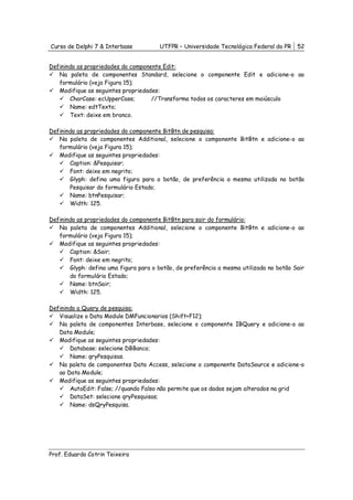 Curso de Delphi 7 & Interbase          UTFPR – Universidade Tecnológica Federal do PR    52


Definindo as propriedades do componente Edit:
   Na paleta de componentes Standard, selecione o componente Edit e adicione-o ao
   formulário (veja Figura 15);
   Modifique as seguintes propriedades:
       CharCase: ecUpperCase;       //Transforma todos os caracteres em maiúsculo
       Name: edtTexto;
       Text: deixe em branco.

Definindo as propriedades do componente BitBtn de pesquisa:
   Na paleta de componentes Additional, selecione o componente BitBtn e adicione-o ao
   formulário (veja Figura 15);
   Modifique as seguintes propriedades:
       Caption: &Pesquisar;
       Font: deixe em negrito;
       Glyph: defina uma figura para o botão, de preferência a mesma utilizada no botão
       Pesquisar do formulário Estado;
       Name: btnPesquisar;
       Width: 125.

Definindo as propriedades do componente BitBtn para sair do formulário:
   Na paleta de componentes Additional, selecione o componente BitBtn e adicione-o ao
   formulário (veja Figura 15);
   Modifique as seguintes propriedades:
       Caption: &Sair;
       Font: deixe em negrito;
       Glyph: defina uma figura para o botão, de preferência a mesma utilizada no botão Sair
       do formulário Estado;
       Name: btnSair;
       Width: 125.

Definindo a Query de pesquisa:
   Visualize o Data Module DMFuncionarios (Shift+F12);
   Na paleta de componentes Interbase, selecione o componente IBQuery e adicione-o ao
   Data Module;
   Modifique as seguintes propriedades:
       Database: selecione DBBanco;
       Name: qryPesquisas.
   Na paleta de componentes Data Access, selecione o componente DataSource e adicione-o
   ao Data Module;
   Modifique as seguintes propriedades:
       AutoEdit: False; //quando Falso não permite que os dados sejam alterados na grid
       DataSet: selecione qryPesquisas;
       Name: dsQryPesquisa.




Prof. Eduardo Cotrin Teixeira
 