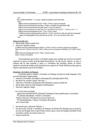 Curso de Delphi 7 & Interbase                UTFPR – Universidade Tecnológica Federal do PR           54


      end
     else //senão ItemIndex = 1, ou seja, a opção de pesquisa é pela descrição
      begin
        DMFuncionarios.qryPesquisas.Active:= False; //fecha a query de pesquisa
        DMFuncionarios.qryPesquisas.Sql.Clear; //limpa o conteúdo da propriedade SQL
        DMFuncionarios.qryPesquisas.Sql.Add('Select * from Tb_Estado');
        DMFuncionarios.qryPesquisas.Sql.Add('where EST_DESCRICAO starting with '''+edtTexto.Text+'''');
        DMFuncionarios.qryPesquisas.Active:= True; //abre a query
        if DMFuncionarios.qryPesquisas.RecordCount = 0 then //verifica a qtde de registros da pesquisa
          Application.MessageBox('Descrição não encontrada.','Erro',mb_IconError+mb_Ok);
      end;

Código do botão Sair:
   Dê um duplo clique no botão Sair;
   Adicione o seguinte código:
   if DMFuncionarios.qryPesquisas.RecordCount <> 0 then //verifica a qtde de registros da pesquisa
   DMFuncionarios.Tb_Estado.Locate('EST_SIGLA',DMFuncionarios.qryPesquisas.fieldByName('EST_SIGLA').Value
   ,[ ]);
   DMFuncionarios.qryPesquisas.Active:= False; //fecha a query
   Close; //fecha o formulário


        O procedimento para fechar o formulário possui uma condição que verifica se existem
registros na query através da propriedade RecordCount. Se não houver registro, ou seja, a
consulta não foi bem sucedida, a query e o formulário são fechados, porém, se existir
registros, através da função Locate posiciona-se no registro da Tabela Estado que seja igual ao
registro selecionado na grid do formulário.

Chamando o formulário de Pesquisa:
        O próximo passo é chamar o formulário de Pesquisa através do botão Pesquisar. Para
isso será necessário alguns passos:
    Visualize o Formulário de Cadastro de Estados (FC_Estados) (Shift+F12);
    No menu File, escolha a opção “Use Unit...”;
    Selecione o formulário de pesquisa (UFP_Estados) e clique no botão Ok;
    Dê um duplo clique no botão Pesquisar (btnPesquisar);
    Adicione o seguinte código:

   try //inicia bloco protegido
     Application.CreateForm(TFP_Estados,FP_Estados);//aloca memória para o formulário
     FP_Estados.ShowModal; //mostra o formulário
    finally //executa a linha abaixo se ocorrer algum erro
     FP_Estados.Release; //libera o formulário da memória
    end; //end finally

   No menu Project, selecione “Options...”;
   Na aba Forms, localize o formulário de Pesquisa de Estado (FP_Estados) que se encontra
   na caixa de listagem Auto-create Forms e mova-o para a caixa de listagem Available Forms
   utilizando o botão com sinal de maior (>);
   Clique no botão Ok.



Prof. Eduardo Cotrin Teixeira
 