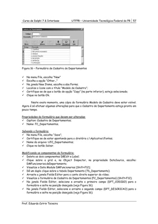 Curso de Delphi 7 & Interbase           UTFPR – Universidade Tecnológica Federal do PR     57




Figura 16 – Formulário de Cadastro de Departamentos


   No menu File, escolha “New”
   Escolha a opção “Other...”
   Na janela New Items, escolha a aba Forms;
   Localize o ícone com o título “Modelo de Cadastro”;
   Certifique-se de que o botão de opção “Copy” (na parte inferior), esteja selecionado;
   Clique no botão Ok.

       Neste exato momento, uma cópia do formulário Modelo de Cadastro deve estar visível.
Agora é só efetuar algumas alterações para que o Cadastro de Departamento esteja pronto em
pouco tempo.

Propriedades do formulário que devem ser alteradas:
    Caption: Cadastro de Departamentos;
    Name: FC_Departamentos.

Salvando o formulário:
    No menu File, escolha “Save”;
    Certifique-se de estar apontando para o diretório c:AplicativoFontes;
    Nome do arquivo: UFC_Departamentos;
    Clique no botão Salvar.

Modificando os componentes do formulário:
   Delete os dois componentes DBEdit e Label;
   Clique sobre a grid e, no Object Inspector, na propriedade DataSource, escolha:
   DMFuncionarios.dsDepartamento;
   Visualize o Data Module DMFuncionarios (Shift+F12);
   Dê um duplo clique sobre a tabela Departamento (Tb_Departamento);
   Arraste a janela Fields Editor para o canto direito superior do vídeo;
   Visualize o formulário de Cadastro de Departamentos (FC_Departamentos) (Shift+F12);
   Na janela Fields Editor, selecione e arraste o primeiro campo (DPT_CODIGO) para o
   formulário e solte na posição desejada (veja Figura 16);
   Na janela Fields Editor, selecione e arraste o segundo campo (DPT_DESCRICAO) para o
   formulário e solte na posição desejada (veja Figura 16);



Prof. Eduardo Cotrin Teixeira
 