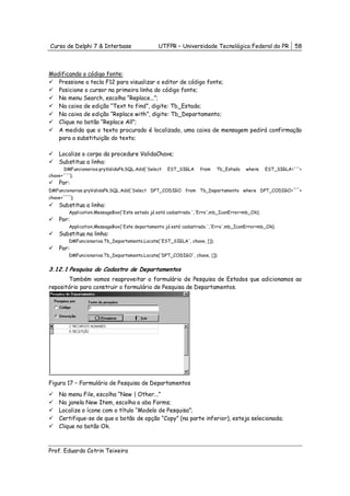 Curso de Delphi 7 & Interbase                   UTFPR – Universidade Tecnológica Federal do PR             58



Modificando o código fonte:
   Pressione a tecla F12 para visualizar o editor de código fonte;
   Posicione o cursor na primeira linha do código fonte;
   No menu Search, escolha “Replace...”;
   Na caixa de edição “Text to find”, digite: Tb_Estado;
   Na caixa de edição “Replace with”, digite: Tb_Departamento;
   Clique no botão “Replace All”;
   A medida que o texto procurado é localizado, uma caixa de mensagem pedirá confirmação
   para a substituição do texto;

    Localize o corpo da procedure ValidaChave;
    Substitua a linha:
       DMFuncionarios.qryValidaPk.SQL.Add('Select   EST_SIGLA     from    Tb_Estado   where     EST_SIGLA='''+
chave+'''');
    Por:
DMFuncionarios.qryValidaPk.SQL.Add('Select DPT_CODIGO from Tb_Departamento where DPT_CODIGO='''+
chave+'''');
    Substitua a linha:
         Application.MessageBox('Este estado já está cadastrado.','Erro',mb_IconError+mb_Ok);
    Por:
         Application.MessageBox('Este departamento já está cadastrado.','Erro',mb_IconError+mb_Ok);
    Substitua na linha:
         DMFuncionarios.Tb_Departamento.Locate('EST_SIGLA', chave, []);
    Por:
         DMFuncionarios.Tb_Departamento.Locate('DPT_CODIGO', chave, []);


3.12.1 Pesquisa do Cadastro de Departamentos
       Também vamos reaproveitar o formulário de Pesquisa de Estados que adicionamos ao
repositório para construir o formulário de Pesquisa de Departamentos.




Figura 17 – Formulário de Pesquisa de Departamentos
    No menu File, escolha “New | Other...”
    Na janela New Item, escolha a aba Forms;
    Localize o ícone com o título “Modelo de Pesquisa”;
    Certifique-se de que o botão de opção “Copy” (na parte inferior), esteja selecionada;
    Clique no botão Ok.



Prof. Eduardo Cotrin Teixeira
 