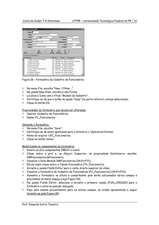 Curso de Delphi 7 & Interbase           UTFPR – Universidade Tecnológica Federal do PR     61




Figura 18 – Formulário de Cadastro de Funcionários


   No menu File, escolha “New | Other...”
   Na janela New Item, escolha a aba Forms;
   Localize o ícone com o título “Modelo de Cadastro”;
   Certifique-se de que o botão de opção “Copy” (na parte inferior), esteja selecionado;
   Clique no botão Ok.

Propriedades do formulário que devem ser alteradas:
    Caption: Cadastro de Funcionários;
    Name: FC_Funcionarios.

Salvando o formulário:
    No menu File, escolha “Save”;
    Certifique-se de estar apontando para o diretório c:AplicativoFontes;
    Nome do arquivo: UFC_Funcionarios;
    Clique no botão Salvar.

Modificando os componentes do formulário:
   Delete os dois componentes DBEdit e Label;
   Clique sobre a grid e, no Object Inspector, na propriedade DataSource, escolha:
   DMFuncionarios.dsFuncionario;
   Visualize o Data Module DMFuncionarios (Shift+F12);
   Dê um duplo clique sobre a Tabela Funcionário (Tb_Funcionario);
   Arraste a janela Fields Editor para o canto direito superior do vídeo;
   Visualize o formulário de Cadastro de Funcionários (FC_Funcionarios) (Shift+F12);
   Aumente o formulário na altura e comprimento pois serão adicionados vários campos e
   precisamos de maior espaço (veja Figura 18);
   Na janela Fields Editor, selecione e arraste o primeiro campo (FUN_CODIGO) para o
   formulário e solte na posição desejada;
   Faça este mesmo procedimento para os outros campos, na ordem apresentada a seguir
   (oriente-se pela Figura 18):



Prof. Eduardo Cotrin Teixeira
 