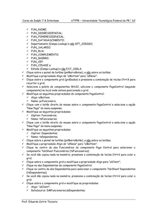Curso de Delphi 7 & Interbase          UTFPR – Universidade Tecnológica Federal do PR   62


       FUN_NOME;
       FUN_DDDRESIDENCIAL;
       FUN_FONERESIDENCIAL;
       FUN_DATANASCIMENTO;
       Departamento (Campo Lookup) e não DPT_CODIGO;
       FUN_SALARIO;
       FUN_RUA;
       FUN_COMPLEMENTO;
       FUN_BAIRRO;
       FUN_CEP;
       FUN_CIDADE e;
       Estado (Campo Lookup) e não EST_SIGLA;
   Clique sobre o painel de botões (pnlBarraBotao), e não sobre os botões;
   Modifique a propriedade Align de “alBottom” para “alNone”;
   Clique sobre o componente grid (grdDados) e pressione a combinação de teclas Ctrl+X para
   recortar a grid;
   Selecione a paleta de componentes Win32, adicione o componente PageControl (segundo
   componente) no local onde estava posicionado a grid;
   Modifique as seguintes propriedades do componente PageControl:
       Align: alBottom;
       Name: pcFuncionario.
   Clique com o botão direito do mouse sobre o componente PageControl e selecione a opção
   “New Page” do menu suspenso;
   Modifique as seguintes propriedades:
       Caption: Funcionários;
       Name: tsFuncionarios.
   Clique com o botão direito do mouse sobre o componente PageControl e selecione a opção
   “New Page” do menu suspenso;
   Modifique as seguintes propriedades:
       Caption: Dependentes;
       Name: tsDependentes.
   Clique sobre o painel de botões (pnlBarraBotão), e não sobre os botões;
   Modifique a propriedade Align de “alNone” para “alBottom”;
   Clique no centro da aba Funcionários do componente Page Control para selecionar o
   componente TabSheet Funcionários (tsFuncionarios);
   Se você não copiou nada na memória, pressione a combinação de teclas Ctrl+V para colar a
   grid;
   Clique sobre o componente grid e modifique a propriedade Align para “alClient”;
   Clique na aba Dependentes do componente PageControl;
   Clique no centro da aba Dependentes para selecionar o componente TabSheet Dependentes
   (tsDependentes);
   Se você não copiou nada na memória, pressione a combinação de teclas Ctrl+V para colar a
   grid;
   Clique sobre o componente grid e modifique as propriedades:
       Align: “alClient”;
       DataSource: DMFuncionarios.dsDependentes;



Prof. Eduardo Cotrin Teixeira
 