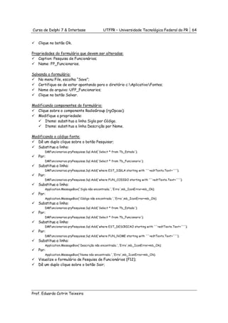 Curso de Delphi 7 & Interbase                  UTFPR – Universidade Tecnológica Federal do PR            64


   Clique no botão Ok.

Propriedades do formulário que devem ser alteradas:
    Caption: Pesquisa de Funcionários;
    Name: FP_Funcionarios.

Salvando o formulário:
    No menu File, escolha “Save”;
    Certifique-se de estar apontando para o diretório c:AplicativoFontes;
    Nome do arquivo: UFP_Funcionarios;
    Clique no botão Salvar.

Modificando componentes do formulário:
   Clique sobre o componente RadioGroup (rgOpcao);
   Modifique a propriedade:
       Items: substitua a linha Sigla por Código.
       Items: substitua a linha Descrição por Nome.

Modificando o código fonte:
   Dê um duplo clique sobre o botão Pesquisar;
   Substitua a linha:
       DMFuncionarios.qryPesquisas.Sql.Add('Select * from Tb_Estado');
   Por:
       DMFuncionarios.qryPesquisas.Sql.Add('Select * from Tb_Funcionario');
   Substitua a linha:
       DMFuncionarios.qryPesquisas.Sql.Add('where EST_SIGLA starting with '''+edtTexto.Text+'''');
   Por:
       DMFuncionarios.qryPesquisas.Sql.Add('where FUN_CODIGO starting with '''+edtTexto.Text+'''');
   Substitua a linha:
       Application.MessageBox('Sigla não encontrada.','Erro',mb_IconError+mb_Ok);
   Por:
       Application.MessageBox('Código não encontrado.','Erro',mb_IconError+mb_Ok);
   Substitua a linha:
       DMFuncionarios.qryPesquisas.Sql.Add('Select * from Tb_Estado');
   Por:
       DMFuncionarios.qryPesquisas.Sql.Add('Select * from Tb_Funcionario');
   Substitua a linha:
       DMFuncionarios.qryPesquisas.Sql.Add('where EST_DESCRICAO starting with '''+edtTexto.Text+'''');
   Por:
       DMFuncionarios.qryPesquisas.Sql.Add('where FUN_NOME starting with '''+edtTexto.Text+'''');
   Substitua a linha:
       Application.MessageBox('Descrição não encontrada.','Erro',mb_IconError+mb_Ok);
   Por:
       Application.MessageBox('Nome não encontrado.','Erro',mb_IconError+mb_Ok);
   Visualize o formulário de Pesquisa de Funcionários (F12);
   Dê um duplo clique sobre o botão Sair;




Prof. Eduardo Cotrin Teixeira
 