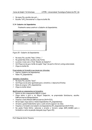 Curso de Delphi 7 & Interbase           UTFPR – Universidade Tecnológica Federal do PR     66


   No menu File, escolha Use unit...;
   Escolha “UFC_Funcionarios” e clique no botão Ok;


3.14 Cadastro de Dependentes
       Finalmente vamos construir o Cadastro de Dependentes.




Figura 20 – Cadastro de Dependentes


   No menu File, escolha “New | Other...”
   Na janela New Item, escolha a aba Forms;
   Localize o ícone com o título “Modelo de Cadastro”;
   Certifique-se de que o botão de opção “Copy” (na parte inferior), esteja selecionado;
   Clique no botão Ok.

Propriedades do formulário que devem ser alteradas:
    Caption: Cadastro de Dependentes;
    Name: FC_Dependentes.

Salvando o formulário:
    No menu File, escolha “Save”;
    Certifique-se de estar apontando para o diretório c:AplicativoFontes;
    Nome do arquivo: UFC_Dependentes;
    Clique no botão Salvar.

Modificando os componentes do formulário:
   Delete os dois componentes DBEdit e Label;
   Clique sobre a grid e, no Object Inspector, na propriedade DataSource, escolha:
   DMFuncionarios.dsDependentes;
   Visualize o Data Module DMFuncionarios (Shift+F12);
   Dê um duplo clique sobre a tabela Dependentes (Tb_Dependentes);
   Arraste a janela Fields Editor para o canto direito superior do vídeo;
   Visualize o formulário de Cadastro de Dependentes (FC_Dependentes) (Shift+F12);
   Na janela Fields Editor, selecione e arraste o terceiro campo (DEP_NOME) para o
   formulário e solte na posição desejada (veja Figura 20);




Prof. Eduardo Cotrin Teixeira
 