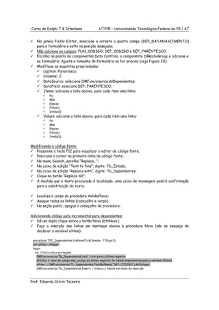 Curso de Delphi 7 & Interbase                     UTFPR – Universidade Tecnológica Federal do PR           67


   Na janela Fields Editor, selecione e arraste o quarto campo (DEP_DATANASCIMENTO)
   para o formulário e solte na posição desejada;
   Não adicione os campos: FUN_CODIGO, DEP_CODIGO e DEP_PARENTESCO;
   Escolha na paleta de componentes Data Controls, o componente DBRadioGroup e adicione-o
   ao formulário. Ajuste o tamanho do formulário se for preciso (veja Figura 20);
   Modifique as seguintes propriedades:
       Caption: Parentesco:
       Columns: 2;
       DataSource: selecione DMFuncionarios.dsDependentes;
       DataField: selecione DEP_PARENTESCO;
       Items: adicione a lista abaixo, para cada item uma linha:
             Pai
             Mãe
             Esposa
             Filho(a)
             Irmão(ã)
        Values: adicione a lista abaixo, para cada item uma linha:
             Pai
             Mãe
             Esposa
             Filho(a)
             Irmão(ã)


Modificando o código fonte:
   Pressione a tecla F12 para visualizar o editor de código fonte;
   Posicione o cursor na primeira linha do código fonte;
   No menu Search, escolha “Replace...”;
   Na caixa de edição “Text to find”, digite: Tb_Estado;
   Na caixa de edição “Replace with”, digite: Tb_Dependentes;
   Clique no botão “Replace All”;
   A medida que o texto procurado é localizado, uma caixa de mensagem pedirá confirmação
   para a substituição do texto;

   Localize o corpo da procedure ValidaChave;
   Apague todas as linhas (cabeçalho e corpo);
   Na seção public, apague o cabeçalho da procedure;

Adicionando código auto incremental para dependentes:
   Dê um duplo clique sobre o botão Novo (btnNovo);
   Faça a inserção das linhas em destaque abaixo à procedure Novo (não se esqueça de
   declarar a variável ultimo):

 procedure TFC_Dependentes.btnNovoClick(Sender: TObject);
 var ultimo : integer;
 begin
  try //inicia bloco protegido
   DMFuncionarios.Tb_Dependentes.Last; //vai para o último registro
   {Atribui o valor do campo dep_codigo do último registro da tabela dependentes para a variável último}
   ultimo := DMFuncionarios.Tb_Dependentes.FieldByName('DEP_CODIGO').AsInteger;
   DMFuncionarios.Tb_Dependentes.Insert; //Coloca a tabela em modo de inserção



Prof. Eduardo Cotrin Teixeira
 