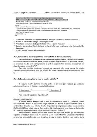Curso de Delphi 7 & Interbase                  UTFPR – Universidade Tecnológica Federal do PR              68


   {soma 1 a variável último e atribui ao campo dep_codigo que está sendo inserido}
   DMFuncionarios.Tb_Dependentes.FieldByName('DEP_CODIGO').AsInteger:= ultimo + 1;
   ActiveControl := DBEdit1; // coloca o foco no DBEedit1
   HabilitaBotao(False); //Habilita e desabilita botões da barra
  except
   begin //inicio tratamento caso ocorra erros
    Application.MessageBox('Erro ao inserir. Operação Cancelada.','Erro',mb_IconError+mb_Ok); //mensagem
    DMFuncionarios.Tb_Dependentes.Cancel; //cancela a inserção caso ocorra algum erro
   end; //end do begin do except
  end; //end do try
 end;


   Visualize o formulário de Dependentes e dê um duplo clique sobre o botão Pesquisar;
   Exclua as linhas entre o begin e end da procedure;
   Visualize o formulário de Dependentes e delete o botão Pesquisar;
   Localize a procedure HabilitaBotao e exclua a linha onde consta uma referência ao botão
   Pesquisar;
   Ajuste o botão Sair na barra de botões.


3.14.1 Definindo a tabela Dependente como detalhe da tabela Funcionário
        Certamente seria interessante que somente os dependentes do funcionário atualmente
selecionado fossem visualizados. Assim, quando os dados do funcionário “X” estiverem visíveis,
ao clicarmos na aba onde está presente a grid de dependentes, somente apareceriam os
dependentes do funcionário “X”.
        Este tipo de visão de dados é chamado de mestre-detalhe, onde mestre é a tabela
Funcionário (cardinalidade do lado 1) e detalhe é a tabela Dependentes (cardinalidade do lado
n).


3.14.2 Quando posso aplicar o recurso mestre-detalhe ?

        O recurso mestre-detalhe somente pode ser aplicado para tabelas que possuam
relacionamento entre si. Analise a cardinalidade abaixo:

                           1                        N
           Funcionário                                    Dependente

        “Um funcionário possui n dependentes”.

Quem é a tabela mestre?
        A tabela mestre sempre será o lado da cardinalidade igual a 1, portanto, neste
relacionamento, mestre é funcionário. Logo, detalhe é a tabela do relacionamento onde a
cardinalidade é igual a n. As tabelas detalhe (Dependente) sempre receberão a chave primária
(FUN_CODIGO) da tabela mestre (Funcionário). Na tabela detalhe, essa chave será chamada
de chave estrangeira (lembre-se: chave estrangeira sempre do lado n).
        Relacionamentos mestre-detalhe nem sempre são aplicados, mesmo que as condições
expostas acima sejam satisfeitas. Por exemplo: O relacionamento entre Estados e Funcionários
caracteriza uma relação onde pode-se aplicar o recurso mestre-detalhe, onde mestre seria



Prof. Eduardo Cotrin Teixeira
 