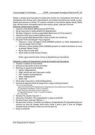 Curso de Delphi 7 & Interbase                 UTFPR – Universidade Tecnológica Federal do PR      69


Estado e detalhe seria Funcionário (1 estado está contido em n funcionários). Entretanto, se
aplicássemos este recurso neste relacionamento, só veríamos funcionários por estado, ou seja,
quando posicionarmos no Estado “X”, somente veríamos os funcionários daquele estado. Neste
caso, não seria muito interessante aplicar este recurso, porém, cada caso é um caso.
Definindo relações mestre-detalhe:
    Visualize o Data Module DMFuncionarios (Shift+F12);
    Dê um clique sobre a tabela detalhe (Tb_Dependentes);
    No Object Inspector, localize a propriedade MasterSource (“Fonte mestre”);
    Selecione o Data Source mestre (dsFuncionario);
    Localize a propriedade MasterFields e clique no botão com reticências;
    Na janela “Field Link Designer” faça o seguinte:
        Selecione a chave estrangeira (FUN_CODIGO) presente na tabela Dependentes na
        caixa de seleção “Detail Fields”;
        Selecione a chave primária (FUN_CODIGO) presente na tabela Funcionários na caixa
        de seleção “Master Fields”;
        Dê um clique no botão Add;
        Dê um clique no botão Ok para finalizar.

       Pronto, agora somente serão visíveis os dependentes por funcionários.

Chamando o cadastro de Dependentes através do Formulário de Funcionários:
   Visualize o cadastro de Funcionários;
   Adicione um novo botão na barra de botões;
   Modifique as seguintes propriedades:
       Caption: &Dependentes;
       Glyph: escolha uma nova figura para o botão;
       Hint: Cadastro de Dependentes;
       Name: btnDependente;
       Width: 100.
   Dê um duplo clique sobre o botão btnDependente;
   Adicione as seguintes linhas de código entre o begin e end da procedure:
    try //inicia bloco protegido
       Application.CreateForm(TFC_Dependentes,FC_Dependentes);//aloca memória para o formulário
       FC_Dependentes.ShowModal; //mostra o formulário
     Finally //executa a linha abaixo se ocorrer algum erro
       FC_Dependentes.Release; //libera o formulário da memória
     end; //end finally
   No menu File, escolha “Use Unit...”;
   Selecione o formulário “UFC_Dependentes” e clique no botão OK.
   No menu Project, selecione “Options...”;
   Na aba Forms, localize o formulário de Cadastro de Dependentes (FC_Dependentes) que se
   encontra na caixa de listagem Auto-create Forms e mova-o para a caixa de listagem
   Available Forms utilizando o botão com sinal de maior (>);
   Clique no botão Ok.




Prof. Eduardo Cotrin Teixeira
 