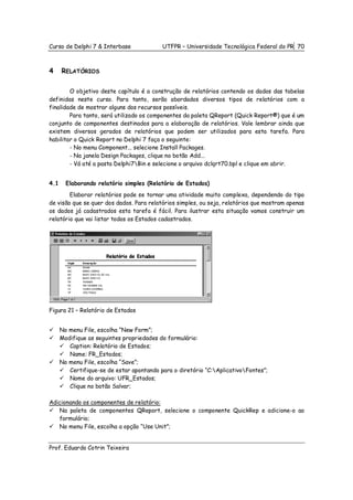 Curso de Delphi 7 & Interbase              UTFPR – Universidade Tecnológica Federal do PR 70



4     RELATÓRIOS

        O objetivo deste capítulo é a construção de relatórios contendo os dados das tabelas
definidas neste curso. Para tanto, serão abordados diversos tipos de relatórios com a
finalidade de mostrar alguns dos recursos possíveis.
        Para tanto, será utilizado os componentes da paleta QReport (Quick Report®) que é um
conjunto de componentes destinados para a elaboração de relatórios. Vale lembrar ainda que
existem diversos gerados de relatórios que podem ser utilizados para esta tarefa. Para
habilitar o Quick Report no Delphi 7 faça o seguinte:
        - No menu Component... selecione Install Packages.
        - Na janela Design Packages, clique no botão Add...
        - Vá até a pasta Delphi7Bin e selecione o arquivo dclqrt70.bpl e clique em abrir.


4.1     Elaborando relatório simples (Relatório de Estados)
        Elaborar relatórios pode se tornar uma atividade muito complexa, dependendo do tipo
de visão que se quer dos dados. Para relatórios simples, ou seja, relatórios que mostram apenas
os dados já cadastrados esta tarefa é fácil. Para ilustrar esta situação vamos construir um
relatório que vai listar todos os Estados cadastrados.




Figura 21 – Relatório de Estados


      No menu File, escolha “New Form”;
      Modifique as seguintes propriedades do formulário:
         Caption: Relatório de Estados;
         Name: FR_Estados;
      No menu File, escolha “Save”;
         Certifique-se de estar apontando para o diretório “C:AplicativoFontes”;
         Nome do arquivo: UFR_Estados;
         Clique no botão Salvar;

Adicionando os componentes de relatório:
   Na paleta de componentes QReport, selecione o componente QuickRep e adicione-o ao
   formulário;
   No menu File, escolha a opção “Use Unit”;


Prof. Eduardo Cotrin Teixeira
 