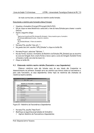 Curso de Delphi 7 & Interbase                    UTFPR – Universidade Tecnológica Federal do PR   73


         Se tudo ocorreu bem, os dados do relatório serão listados.

Executando o relatório pelo formulário Menu Principal:

      Visualize o formulário Principal (FPrincipal) (Shift+F12);
      Dê um clique no menu Relatórios e selecione o item de menu Estados para chamar o evento
      OnClick;
      Digite o seguinte código:
      try
         Application.CreateForm(TFR_Estados,FR_Estados); //aloca memória para o formulário
         FR_Estados.QREstados.Preview; //mostra o relatório
       finally
         FR_Estados.Release; //libera da memória
       end;
      No menu File, escolha “Use unit...”;
      Na janela Use Unit, escolha “UFR_Estados” e clique no botão Ok;

      No menu Project, selecione “Options...”;
      Na aba Forms, localize o formulário de Relatório de Estados (FR_Estados) que se encontra
      na caixa de listagem Auto-create Forms e mova-o para a caixa de listagem Available Forms
      utilizando o botão com sinal de maior (>);
      Clique no botão Ok.


4.2     Elaborando relatório mestre-detalhe (Funcionário e seus Dependentes)
        Elaborar relatórios onde são listados mais de uma tabela são freqüentes no
desenvolvimento de software. Exemplo seria um relatório que listaria todos os funcionários e,
para cada funcionário, os seus dependentes. Estes tipos de relatórios são chamados de
relatórios mestre-detalhe.




Figura 22 – Relatório de Funcionários e Dependentes


      No menu File, escolha “New Form”;
      Modifique as seguintes propriedades do formulário:
         Caption: Relatório de Funcionários e Dependentes;



Prof. Eduardo Cotrin Teixeira
 
