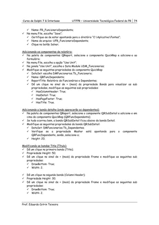 Curso de Delphi 7 & Interbase          UTFPR – Universidade Tecnológica Federal do PR   74


      Name: FR_FuncionarioDependente;
   No menu File, escolha “Save”;
      Certifique-se de estar apontando para o diretório “C:AplicativoFontes”;
      Nome do arquivo: UFR_FuncionarioDependente;
      Clique no botão Salvar;

Adicionando os componentes de relatório:
   Na paleta de componentes QReport, selecione o componente QuickRep e adicione-o ao
   formulário;
   No menu File, escolha a opção “Use Unit”;
   Na janela “Use Unit”, escolha o Data Module UDM_Funcionarios;
   Modifique as seguintes propriedades do componente QuickRep:
       DataSet: escolha DMFuncionarios.Tb_Funcionario;
       Name: QRFuncDependente;
       ReportTitle: Relatório de Funcionários e Dependentes;
       Dê um clique no sinal de + (mais) da propriedade Bands para visualizar as sub
       propriedades, modifique as seguintes sub propriedades:
           HasColumnHeader: True;
           HasDetail: True;
           HasPageFooter: True;
           HasTitle: True.

Adicionando a banda detalhe (onde aparecerão os dependentes):
   Na paleta de componentes QReport, selecione o componente QRSubDetail e adicione-o em
   cima do componente QuickRep (QRFuncDependente);
   Se tudo ocorreu bem, a banda QRSubDetail ficou abaixo da banda Detail.
   Modifique as seguintes propriedades da banda QRSubDetail:
       DataSet: DMFuncionarios.Tb_Dependentes;
       Verifique se a propriedade Master está apontando para o componente
       QRFuncDependente, senão, selecione-o;
       Height: 20.

Modificando as bandas Title (Título):
   Dê um clique na primeira banda (Title);
   Propriedade Height: 50;
   Dê um clique no sinal de + (mais) da propriedade Frame e modifique as seguintes sub
   propriedades:
       DrawBottom: True;
       Width: 2.

   Dê um clique na segunda banda (Column Header);
   Propriedade Height: 30;
   Dê um clique no sinal de + (mais) da propriedade Frame e modifique as seguintes sub
   propriedades:
       DrawBottom: True;
       Width: 2.



Prof. Eduardo Cotrin Teixeira
 