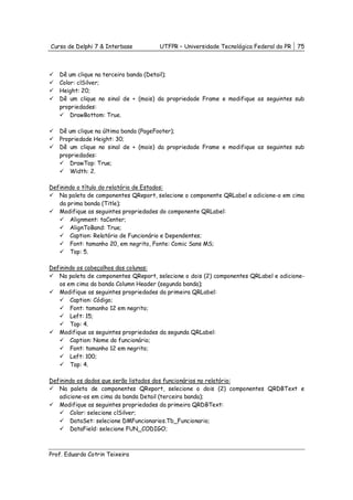 Curso de Delphi 7 & Interbase         UTFPR – Universidade Tecnológica Federal do PR   75



   Dê um clique na terceira banda (Detail);
   Color: clSilver;
   Height: 20;
   Dê um clique no sinal de + (mais) da propriedade Frame e modifique as seguintes sub
   propriedades:
       DrawBottom: True.

   Dê um clique na última banda (PageFooter);
   Propriedade Height: 30;
   Dê um clique no sinal de + (mais) da propriedade Frame e modifique as seguintes sub
   propriedades:
       DrawTop: True;
       Width: 2.

Definindo o título do relatório de Estados:
   Na paleta de componentes QReport, selecione o componente QRLabel e adicione-o em cima
   da prima banda (Title);
   Modifique as seguintes propriedades do componente QRLabel:
       Alignment: taCenter;
       AlignToBand: True;
       Caption: Relatório de Funcionário e Dependentes;
       Font: tamanho 20, em negrito, Fonte: Comic Sans MS;
       Top: 5.

Definindo os cabeçalhos das colunas:
   Na paleta de componentes QReport, selecione o dois (2) componentes QRLabel e adicione-
   os em cima da banda Column Header (segunda banda);
   Modifique as seguintes propriedades da primeira QRLabel:
       Caption: Código;
       Font: tamanho 12 em negrito;
       Left: 15;
       Top: 4.
   Modifique as seguintes propriedades da segunda QRLabel:
       Caption: Nome do funcionário;
       Font: tamanho 12 em negrito;
       Left: 100;
       Top: 4.

Definindo os dados que serão listados dos funcionários no relatório:
   Na paleta de componentes QReport, selecione o dois (2) componentes QRDBText e
   adicione-os em cima da banda Detail (terceira banda);
   Modifique as seguintes propriedades da primeira QRDBText:
       Color: selecione clSilver;
       DataSet: selecione DMFuncionarios.Tb_Funcionario;
       DataField: selecione FUN_CODIGO;



Prof. Eduardo Cotrin Teixeira
 
