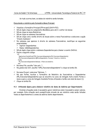 Curso de Delphi 7 & Interbase                   UTFPR – Universidade Tecnológica Federal do PR   77


         Se tudo ocorreu bem, os dados do relatório serão listados.

Executando o relatório pelo formulário Menu Principal:

      Visualize o formulário Principal (FPrincipal) (Shift+F12);
      Dê um duplo clique no componente MainMenu para abrir o editor de menus;
      Dê um clique no menu Relatórios;
      Dê um clique no submenu funcionários;
      Dê um clique com o botão direito do mouse sobre o menu Funcionários e selecione a opção
      “Create Submenu”;
      No submenu que aparece à direita do submenu Funcionários, modifique as seguintes
      propriedades:
          Caption: Dependentes;
          Name: imRelDependentes.
      Dê um duplo clique sobre o submenu Dependentes para chamar o evento OnClick;
      Digite o seguinte código:
      try
         Application.CreateForm(TFR_FuncionarioDependente,FR_FuncionarioDependente);
         FR_FuncionarioDependente.QRFuncDependente. Preview; //mostra o relatório
       finally
         FR_FuncionarioDependente.Release; //libera da memória
       end;
      No menu File, escolha “Use unit...”;
      Na janela Use Unit, escolha “UFR_FuncionarioDependente” e clique no botão Ok;

      No menu Project, selecione “Options...”;
      Na aba Forms, localize o formulário de Relatório de funcionários e Dependentes
      (FR_FuncionarioDependente) que se encontra na caixa de listagem Auto-create Forms e
      mova-o para a caixa de listagem Available Forms utilizando o botão com sinal de maior (>);
      Clique no botão Ok.


4.3     Utilizando Query para elaborar relatório de Soma de Salários por Departamento
       Existem situações onde é necessário gerar relatórios onde é necessário somar valores,
por exemplo. Esta situação será exemplificada através de um relatório onde serão listados
todos os departamentos e a soma de salários deste departamento.




Prof. Eduardo Cotrin Teixeira
 