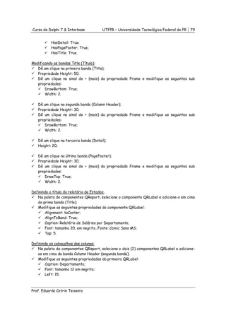 Curso de Delphi 7 & Interbase           UTFPR – Universidade Tecnológica Federal do PR   79


           HasDetail: True;
           HasPageFooter: True;
           HasTitle: True.

Modificando as bandas Title (Título):
   Dê um clique na primeira banda (Title);
   Propriedade Height: 50;
   Dê um clique no sinal de + (mais) da propriedade Frame e modifique as seguintes sub
   propriedades:
       DrawBottom: True;
       Width: 2.

   Dê um clique na segunda banda (Column Header);
   Propriedade Height: 30;
   Dê um clique no sinal de + (mais) da propriedade Frame e modifique as seguintes sub
   propriedades:
       DrawBottom: True;
       Width: 2.

   Dê um clique na terceira banda (Detail);
   Height: 20;

   Dê um clique na última banda (PageFooter);
   Propriedade Height: 30;
   Dê um clique no sinal de + (mais) da propriedade Frame e modifique as seguintes sub
   propriedades:
       DrawTop: True;
       Width: 2.

Definindo o título do relatório de Estados:
   Na paleta de componentes QReport, selecione o componente QRLabel e adicione-o em cima
   da prima banda (Title);
   Modifique as seguintes propriedades do componente QRLabel:
       Alignment: taCenter;
       AlignToBand: True;
       Caption: Relatório de Salários por Departamento;
       Font: tamanho 20, em negrito, Fonte: Comic Sans MS;
       Top: 5.

Definindo os cabeçalhos das colunas:
   Na paleta de componentes QReport, selecione o dois (2) componentes QRLabel e adicione-
   os em cima da banda Column Header (segunda banda);
   Modifique as seguintes propriedades da primeira QRLabel:
       Caption: Departamento;
       Font: tamanho 12 em negrito;
       Left: 15;



Prof. Eduardo Cotrin Teixeira
 