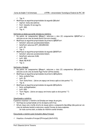 Curso de Delphi 7 & Interbase            UTFPR – Universidade Tecnológica Federal do PR   80


      Top: 4.
   Modifique as seguintes propriedades da segunda QRLabel:
      Caption: Soma dos salários;
      Font: tamanho 12 em negrito;
      Left: 300;
      Top: 4.

Definindo os dados que serão listados no relatório:
   Na paleta de componentes QReport, selecione o dois (2) componentes QRDBText e
   adicione-os em cima da banda Detail (terceira banda);
   Modifique as seguintes propriedades da primeira QRDBText:
       DataSet: selecione qrySomaSalarioDpto;
       DataField: selecione DPT_DESCRICAO;
       Left: 15;
       Top: 2.
   Modifique as seguintes propriedades da segunda QRDBText:
       DataSet: selecione qrySomaSalarioDpto;
       DataField: selecione SUM;
       Left: 300;
       Mask: R$ #.00
       Top: 2.

Definindo o Rodapé:
   Na paleta de componentes QReport, selecione o dois (2) componentes QRSysData e
   adicione-os em cima da banda Page Footer (última banda);
   Modifique as seguintes propriedades da primeira QRSysData:
       Data: qrsDateTime;
       Left: 15;
       Text: Data/Hora: ; (deixe um espaço em branco após os dois pontos “:”)
       Top: 8.
   Modifique as seguintes propriedades da segunda QRSysData:
       Data: qrsPageNumber;
       Left: 600;
       Text: Página: ; (deixe um espaço em branco após os dois pontos “:”)
       Top: 8.

Visualizando o relatório:
É possível visualizar o relatório de Estados em tempo de projeto.
    Verifique se a propriedade active da Query está true;
    Dê um clique com o botão direito do mouse sobre o componente QuickRep (não pode ser em
    cima de nenhuma banda) e selecione a opção Preview do menu suspenso.
        Se tudo ocorreu bem, os dados do relatório serão listados.

Executando o relatório pelo formulário Menu Principal:

   Visualize o formulário Principal (FPrincipal) (Shift+F12);



Prof. Eduardo Cotrin Teixeira
 