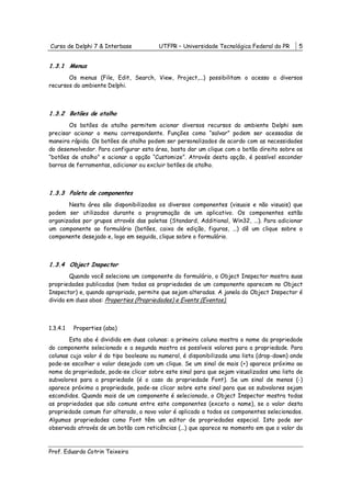 Curso de Delphi 7 & Interbase           UTFPR – Universidade Tecnológica Federal do PR      5


1.3.1 Menus
       Os menus (File, Edit, Search, View, Project,...) possibilitam o acesso a diversos
recursos do ambiente Delphi.



1.3.2 Botões de atalho
       Os botões de atalho permitem acionar diversos recursos do ambiente Delphi sem
precisar acionar o menu correspondente. Funções como “salvar” podem ser acessadas de
maneira rápida. Os botões de atalho podem ser personalizados de acordo com as necessidades
do desenvolvedor. Para configurar esta área, basta dar um clique com o botão direito sobre os
“botões de atalho” e acionar a opção “Customize”. Através desta opção, é possível esconder
barras de ferramentas, adicionar ou excluir botões de atalho.



1.3.3 Paleta de componentes
       Nesta área são disponibilizados os diversos componentes (visuais e não visuais) que
podem ser utilizados durante a programação de um aplicativo. Os componentes estão
organizados por grupos através das paletas (Standard, Additional, Win32, ...). Para adicionar
um componente ao formulário (botões, caixa de edição, figuras, ...) dê um clique sobre o
componente desejado e, logo em seguida, clique sobre o formulário.



1.3.4 Object Inspector
        Quando você seleciona um componente do formulário, o Object Inspector mostra suas
propriedades publicadas (nem todas as propriedades de um componente aparecem no Object
Inspector) e, quando apropriado, permite que sejam alteradas. A janela do Object Inspector é
divida em duas abas: Properties (Propriedades) e Events (Eventos).



1.3.4.1   Properties (aba)
       Esta aba é dividida em duas colunas: a primeira coluna mostra o nome da propriedade
do componente selecionado e a segunda mostra os possíveis valores para a propriedade. Para
colunas cujo valor é do tipo booleano ou numeral, é disponibilizada uma lista (drop-down) onde
pode-se escolher o valor desejado com um clique. Se um sinal de mais (+) aparece próximo ao
nome da propriedade, pode-se clicar sobre este sinal para que sejam visualizados uma lista de
subvalores para a propriedade (é o caso da propriedade Font). Se um sinal de menos (-)
aparece próximo a propriedade, pode-se clicar sobre este sinal para que os subvalores sejam
escondidos. Quando mais de um componente é selecionado, o Object Inspector mostra todas
as propriedades que são comuns entre este componentes (exceto o name), se o valor desta
propriedade comum for alterado, o novo valor é aplicado a todos os componentes selecionados.
Algumas propriedades como Font têm um editor de propriedades especial. Isto pode ser
observado através de um botão com reticências (...) que aparece no momento em que o valor da



Prof. Eduardo Cotrin Teixeira
 