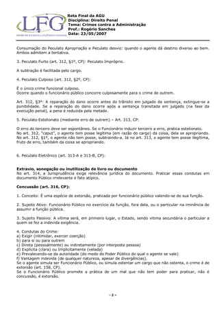 Reta Final da AGU
Disciplina: Direito Penal
Tema: Crimes contra a Administração
Prof.: Rogério Sanches
Data: 23/05/2007
- 2 –
Consumação do Peculato Apropriação e Peculato desvio: quando o agente dá destino diverso ao bem.
Ambos admitem a tentativa.
3. Peculato Furto (art. 312, §1º, CP): Peculato Impróprio.
A subtração é facilitada pelo cargo.
4. Peculato Culposo (art. 312, §2º, CP):
É o único crime funcional culposo.
Ocorre quando o funcionário público concorre culposamente para o crime de outrem.
Art. 312, §3º: A reparação do dano ocorre antes do trânsito em julgado da sentença, extingue-se a
punibilidade. Se a reparação do dano ocorre após a sentença transitada em julgado (na fase da
execução penal), a pena é reduzida pela metade.
5. Peculato Estelionato (mediante erro de outrem) – Art. 313, CP:
O erro do terceiro deve ser espontâneo. Se o Funcionário induzir terceiro a erro, pratica estelionato.
No art. 312, “caput”, o agente tem posse legítima (em razão do cargo) da coisa, dela se apropriando.
No art. 312, §1º, o agente não tem posse, subtraindo-a. Já no art. 313, o agente tem posse ilegítima,
fruto de erro, também da coisa se apropriando.
6. Peculato Eletrônico (art. 313-A e 313-B, CP):
Extravio, sonegação ou inutilização de livro ou documento
No art. 314, a Jurisprudência exige relevância jurídica do documento. Praticar essas condutas em
documento Público irrelevante é fato atípico.
Concussão (art. 316, CP):
1. Conceito: É uma espécie de extorsão, praticada por funcionário público valendo-se de sua função.
2. Sujeito Ativo: Funcionário Público no exercício da função, fora dela, ou o particular na iminência de
assumir a função pública.
3. Sujeito Passivo: A vítima será, em primeiro lugar, o Estado, sendo vitima secundária o particular a
quem se fez a indevida exigência.
4. Condutas do Crime:
a) Exigir (intimidar, exercer coerção)
b) para si ou para outrem
c) Direta (pessoalmente) ou indiretamente (por interposta pessoa)
d) Explícita (clara) ou Implicitamente (velada)
e) Prevalecendo-se da autoridade (do medo do Poder Público do qual o agente se vale)
f) Vantagem indevida (de qualquer natureza, apesar de divergências).
Se o agente simula ser Funcionário Público, ou simula ostentar um cargo que não ostenta, o crime é de
extorsão (art. 158, CP).
Se o Funcionário Público promete a prática de um mal que não tem poder para praticar, não é
concussão, é extorsão.
 