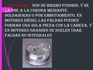 Las faldas . son de hierro fundido, y se
la une a la corona mediante
soldaduras o por embotamiento. En
motores diésel las faldas pueden
formar una sola pieza con la cabeza, y
en motores grandes se suelen usar
faldas no integrales
 