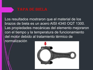 Los resultados mostraron que el material de los
brazos de biela es un acero AISI 4340 OQT 1300.
Las propiedades mecánicas del elemento mejoraron
con el tiempo y la temperatura de funcionamiento
del motor debido al tratamiento térmico de
normalización
Tapa de Biela
 