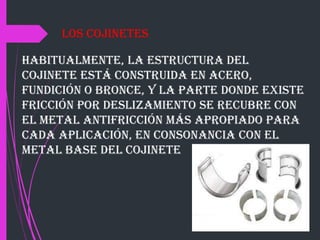 Habitualmente, la estructura del
cojinete está construida en acero,
fundición o bronce, y la parte donde existe
fricción por deslizamiento se recubre con
el metal antifricción más apropiado para
cada aplicación, en consonancia con el
metal base del cojinete
Los cojinetes
 