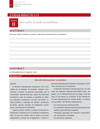 MATERIAL DE DISCENTE
DERECHO INTERNACIONAL
PÚBLICO
12
UNIDAD DIDÁCTICA VI
TEmA
II
derecHo Penal econóMico
actiVidad 1
Conversar sobre la relación existente el derecho Internacional y lo económico.
actiVidad 2
Lee detenidamente el siguiente texto:
lectura 23
noción
derecho internacional económico
derecho Internacional Económico desarrolla al de-
El derecho Internacional Económico, está cons-
tituido por el conjunto de acuerdos, tratados, reso-
luciones y normas en general, reconocidas por la
Comunidad Internacional que regula las relaciones
económicas entre los Estados, su igualdad de debe-
res y derechos económicos, así como las normas so-
ciales, políticas y culturales de impacto económico
de donde nacerán acuerdos de integración econó-
micos y del derecho Comunitario.
Algunos autores tienden a unificar al derecho In-
ternacional Económico con el derecho Comunitario,
toda vez que éste último trata lo relativo a los pro-
cedimientos y normas de la integración. Asaber: el
recho Internacional Comunitario.
El derecho Económico Internacional por ser una
rama del derecho Internacional Público tiene sus
fuentes en el ordenamiento que da origen a éste úl-
timo, el cual reposa en el artículo 38 del Estatuto de
la Corte Internacional de Justicia donde se enume-
ran las fuentes del derecho Internacional:
• Las convenciones Internacionales.
• La costumbre internacional como prueba de una
práctica generalmente aceptada.
• Principios generales del derecho reconocidos
por las naciones civilizadas.
• Las decisiones judiciales.
 