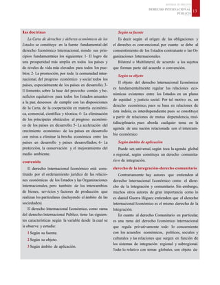 MATERIAL DE DISCENTE
DERECHO INTERNACIONAL
PÚBLICO
13
las doctrinas
La Carta de derechos y deberes económicos de los
Estados se constituye en la fuente fundamental del
derecho Económico Internacional, siendo sus prin-
cipios fundamentales los siguientes: 1- El logro de
una prosperidad más amplia en todos los países y
de niveles de vida más elevados para todos los pue-
blos; 2- La promoción, por toda la comunidad inter-
nacional, del progreso económico y social todos los
países, especialmente de los países en desarrollo; 3-
El fomento, sobre la base del provecho común y be-
neficios equitativos para todos los Estados amantes
a la paz, deseosos de cumplir con las disposiciones
de la Carta, de la cooperación en materia económi-
ca, comercial, científica y técnica; 4- La eliminación
de los principales obstáculos al progreso económi-
co de los países en desarrollo; 5- La aceleración del
crecimiento económico de los países en desarrollo
con miras a eliminar la brecha económica entre los
países en desarrollo y países desarrollados; 6- La
protección, la conservación y el mejoramiento del
medio ambiente.
contenido
El derecho Internacional Económico está cons-
tituido por el ordenamiento jurídico de las relacio-
nes económicas de los Estados y las Organizaciones
Internacionales, pero también de los intercambios
de bienes, servicios y factores de producción que
realizan los particulares (incluyendo el ámbito de las
sociedades).
El derecho Internacional Económico, como rama
del derecho Internacional Público, tiene las siguien-
tes características según la variable desde la cual se
le observe y estudie:
1 Según su fuente.
2 Según su objeto.
3 Según ámbito de aplicación.
Según su fuente
Es decir según el origen de las obligaciones y
el derecho; es convencional, por cuanto se debe al
consentimiento de los Estados contratante o las Or-
ganizaciones Internacionales.
Bilateral o Multilateral, de acuerdo a los sujetos
que forman parte del acuerdo o convención.
Según su objeto
El objeto del derecho Internacional Económico
es fundamentalmente regular las relaciones eco-
nómicas existentes entre los Estados en un plano
de equidad y justicia social. Por tal motivo es, un
derecho económico, pues se basa en relaciones de
ésta índole, es interdependiente pues se constituye
a partir de relaciones de mutua dependencia, mul-
tidisciplinario, pues aborda cualquier tema en la
agenda de una nación relacionada con el intercam-
bio económico
Según ámbito de aplicación
Puede ser, universal, según toca la agenda global
o regional, según constituya un derecho comunita-
rio o de integración.
derecho de la integración-derecho comunitario
Contrariamente hay autores que entienden al
derecho Internacional Económico como el dere-
cho de la Integración y comunitario. Sin embargo,
muchos otros autores de gran importancia como lo
es daniel Guerra Iñiguez entienden que el derecho
Internacional Económico es el mismo derecho de la
Integración.
En cuanto al derecho Comunitario en particular,
es una rama del derecho Económico Internacional
que regula privativamente todo lo concerniente
con los acuerdos económicos, políticos, sociales y
culturales y las relaciones que surgen en función de
los sistemas de integración regional y subregional.
Todo lo relativo con temas globales, son objeto de
 