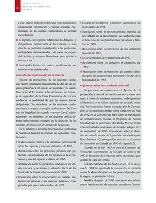 MATERIAL DE DISCENTE
DERECHO INTERNACIONAL
PÚBLICO
18
a este efecto deberán notificarse oportunamente,
intercambiar información y realizar consultas pre-
liminares en los asuntos ambientales de común
incumbencia.
12 Es legítimo un régimen diferencial de derechos y
obligaciones ambientales de los Estados, en fun-
ción de su particular contribución a los problemas
ambientales internacionales, así como su capaci-
dad técnica y recursos financieros para ayudar a
solventarlos.
13 Los Estados habrán de resolver pacíficamente sus
controversias ambientales.
acuerdos internacionales en la materia
Existen las resoluciones de las naciones unidas
que fueron emanadas básicamente de dos de sus ór-
ganos principales: el Consejo de Seguridad y la Asam-
blea General. En cuanto a las decisiones del Conse-
jo de seguridad de la Carta Constitutiva de la Onu,
estableció la posibilidad de que las mismas fueran
obligatorias, “los miembros de las naciones unidas
convienen e aceptar y cumplir las decisiones del Con-
sejo de Seguridad de acuerdo con esta Carta”, adicio-
nalmente “los miembros de las naciones unidas de-
berán mancomunar esfuerzos en la ejecución de las
medidas decididas por el Consejo de Seguridad.
En lo relativo a derecho Internacional Ambiental
la Asamblea General ha emitido las siguientes reso-
luciones:
1 La declaración relativa a la soberanía permanente
sobre las riquezas y recursos naturales, de 1962.
2 declaración sobre los principios jurídicos que go-
biernan las actividades de los Estados en la explo-
ración y uso del espacio exterior, de 1963.
3 declaración sobre los principios relativos a los fon-
dos marinos y oceánicos y subsuelo fuera de los
límites de la Jurisdicción nacional, de 1970.
4 Resolución sobre la cooperación en materia am-
biental en relación a los recursos naturales com-
partidos por dos o más estados, de 1973.
5 La carta de los deberes y derechos económicos de
los Estados, de 1974.
6 Resolución sobre la responsabilidad histórica de
los Estados en la preservación del ambiente para
el beneficio de las generaciones presentes y futu-
ras, de 1980.
7 declaración sobre la prevención de una catástrofe
nuclear, de 1981.
8 La carta mundial de la naturaleza, de 1982.
9 declaración sobre los derechos al desarrollo, de
1986.
10 Resolución sobre la protección del cambio climá-
tico para las generaciones presentes y futuras de la
humanidad, de 1988.
reglamentación internacional sectorial
Surgen estas normativas con el objetivo de la
prevención y control del medio marino y zonas cos-
teras, a través de acuerdos regionales, subregionales
y bilaterales, o en última instancia un acuerdo mun-
dial. Sus directrices fueron sentadas por la Conven-
ción de las naciones unidas sobre derechos del Mar
de 1982, en el Convenio de París sobre la prevención
de contaminación marina, el Programa de Acción
Mundial para la protección del Medio Marino frente
a las actividades realizadas en la tierra, adopta el 3
de noviembre de 1995, Convención sobre el dere-
cho de usos de cursos de Aguas Internacionales para
fines distintos a la navegación, suscrita en el marco
de la reunión en Canadá en 1991 y la Agenda 21.
Además en el año 1985 se crea el Convenio de
Viena para la protección de la Capa de ozono y en
1987 el Protocolo de Montreal, sobre sustancias que
agotan la Capa de Ozono.
La Carta Mundial de los Suelos (FAO), El 17 de ju-
nio de 1994 fue aprobada la convención de la lucha
contra la desertificación, en los países afectados por
la sequía, en particular África.
PnuMA, después de 1981 concentró sus esfuer-
zos en laelaboración de acuerdos mundiales: Conve-
 