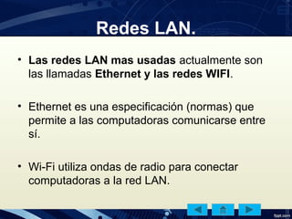 Redes LAN.
• Las redes LAN mas usadas actualmente son
las llamadas Ethernet y las redes WIFI.
• Ethernet es una especificación (normas) que
permite a las computadoras comunicarse entre
sí.
• Wi-Fi utiliza ondas de radio para conectar
computadoras a la red LAN.
 