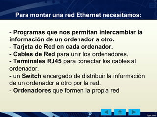 Para montar una red Ethernet necesitamos:
- Programas que nos permitan intercambiar la
información de un ordenador a otro.
- Tarjeta de Red en cada ordenador.
- Cables de Red para unir los ordenadores.
- Terminales RJ45 para conectar los cables al
ordenador.
- un Switch encargado de distribuir la información
de un ordenador a otro por la red.
- Ordenadores que formen la propia red
 