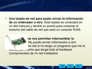 • Una tarjeta de red para poder enviar la información
de un ordenador a otro. Esta tarjeta se conectará en
un slot (ranura) y tendrá un puerto para conectar el
extremo del cable de red que será un conector RJ45.
• programas que nos permitan intercambiar la
información. No puedo enviar información a otro
ordenador de mi red si no tengo un programa que me lo
facilite, por mucho que tenga todo el hardware
(componentes) de mi red instalados.
 