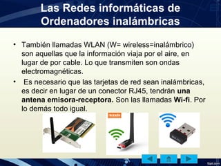 Las Redes informáticas de
Ordenadores inalámbricas
• También llamadas WLAN (W= wireless=inalámbrico)
son aquellas que la información viaja por el aire, en
lugar de por cable. Lo que transmiten son ondas
electromagnéticas.
• Es necesario que las tarjetas de red sean inalámbricas,
es decir en lugar de un conector RJ45, tendrán una
antena emisora-receptora. Son las llamadas Wi-fi. Por
lo demás todo igual.
 