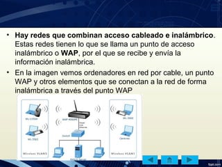 • Hay redes que combinan acceso cableado e inalámbrico.
Estas redes tienen lo que se llama un punto de acceso
inalámbrico o WAP, por el que se recibe y envía la
información inalámbrica.
• En la imagen vemos ordenadores en red por cable, un punto
WAP y otros elementos que se conectan a la red de forma
inalámbrica a través del punto WAP
 