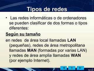 Tipos de redes
• Las redes informáticas o de ordenadores
se pueden clasificar de dos formas o tipos
diferentes:
Según su tamaño
en redes de área local llamadas LAN
(pequeñas), redes de área metropolitana
llamadas MAN (formadas por varias LAN)
y redes de área amplia llamadas WAN
(por ejemplo Internet).
 
