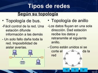 Tipos de redes
• Topología de bus.
-Fácil control de la red. Una
estación difunde
información a las demás
- Un solo fallo daña toda la
red. Imposibilidad de
aislar averías.
• Topología de anillo
-Los datos fluyan en una sola
dirección. Dad estación
recibe los datos y
retransmite al siguiente
anillo.
- Como están unidos si se
corte el cable falla toda la
red
Según su topología
 