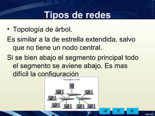 Tipos de redes
• Topología de árbol.
Es similar a la de estrella extendida, salvo
que no tiene un nodo central.
Si se bien abajo el segmento principal todo
el segmento se aviene abajo. Es mas
difícil la configuración
 