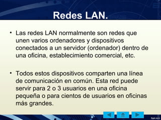 Redes LAN.
• Las redes LAN normalmente son redes que
unen varios ordenadores y dispositivos
conectados a un servidor (ordenador) dentro de
una oficina, establecimiento comercial, etc.
• Todos estos dispositivos comparten una línea
de comunicación en común. Esta red puede
servir para 2 o 3 usuarios en una oficina
pequeña o para cientos de usuarios en oficinas
más grandes.
 