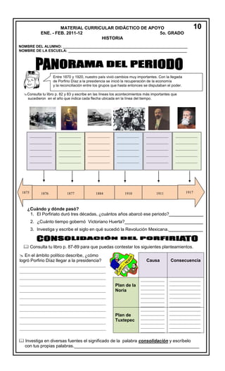 MATERIAL CURRICULAR DIDÁCTICO DE APOYO
ENE. - FEB. 2011-12
5o. GRADO
HISTORIA

10

NOMBRE DEL ALUMNO: _____________________________________________________________
NOMBRE DE LA ESCUELA: __________________________________________________________

Entre 1870 y 1920, nuestro país vivió cambios muy importantes. Con la llegada
de Porfirio Díaz a la presidencia se inició la recuperación de la economía
y la reconciliación entre los grupos que hasta entonces se disputaban el poder.
Consulta tu libro p. 82 y 83 y escribe en las líneas los acontecimientos más importantes que
sucedieron en el año que indica cada flecha ubicada en la línea del tiempo.

____________

____________

____________

____________

____________

____________

____________

____________

____________

____________

____________

____________

____________

____________

____________

____________

____________

____________

____________

____________

____________

____________

____________

____________

____________

____________

____________

____________

____________

____________

____________

____________

____________

____________

____________

____________

____________

____________

____________

____________

____________

____________

____________

____________

____________

____________

____________

____________

____________

____________

____________

____________

____________

____________

1875 ____________
1876

____________
1877

____________
1884

____________
1910

____________
1911

1917
____________

____________

____________

____________

____________

____________

____________

____________

____________

____________

____________

____________

____________

____________

____________

____________

____________

____________

____________

____________

____________

____________

____________

____________

____________

1920
¿Cuándo y dónde pasó?
____________
____________
____________
____________
____________
____________
1. El Porfiriato duró tres décadas, ¿cuántos años abarcó ese periodo?______________

2. ¿Cuánto tiempo gobernó Victoriano Huerta?________________________________
3. Investiga y __
escribe el siglo en qué sucedió la Revolución Mexicana.______________
___
_

 Consulta tu libro p. 87-89 para que puedas contestar los siguientes planteamientos.
 En el ámbito político describe, ¿cómo
logró Porfirio Díaz llegar a la presidencia?

Causa

Consecuencia

_____________
_____________
_____________
_____________
_____________
_____________
_____________
_____________
_____________
_____________
_____________
_____________
_____________

_________________
_________________
_________________
_________________
_________________
_________________
_________________
_________________
_________________
_________________
_________________
_________________
_________________

_______________________________________________
_______________________________________________
_______________________________________________
_______________________________________________
_______________________________________________

Plan de la
Noria

_______________________________________________
_______________________________________________
_______________________________________________
_______________________________________________
_______________________________________________
_______________________________________________

Plan de
Tuxtepec

_______________________________________________

 Investiga en diversas fuentes el significado de la palabra consolidación y escríbelo
___
con tus propias palabras.___________________________________________________

 