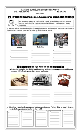 MATERIAL CURRICULAR DIDÁCTICO DE APOYO
ENE. - FEB. 2011-12
5o. GRADO
HISTORIA

11

En el área económica, Porfirio Díaz buscó atraer inversiones extranjeras,
para lo cual ofreció a los empresarios facilidades y ventajas para hacer
negocios.
en México.
 Escribe en las líneas dos objetos que se producen en las diferentes industrias las cuales se
impulsaron durante el Porfiriato en 1884 y el uso que se les da.

Petrolera

Textil

Minera

1._______________________2._

1._______________________2

1._________________________.

1._________________________

1._________________________

___________________________

___________________________

___________________________

___________________________

___________________________

___________________________

2._________________________

2._________________________

2._________________________

___________________________

___________________________

___________________________

___________________________

___________________________

___________________________

___________________________

___________________________

___________________________
___

 Investiga en tu libro p. 93-94 la utilidad que tuvieron estos avances tecnológicos
durante el Porfiriato y escríbelo sobre las líneas.

Tranvía eléctrico

Tren

Teléfono

___________________________

___________________________

___________________________

___________________________

___________________________

___________________________

___________________________

___________________________

___________________________

___________________________

___________________________

___________________________

___________________________

___________________________

___________________________

___________________________

___________________________

___________________________

___________________________

___________________________

___________________________

___________________________

___________________________

___________________________

 Identifica y escribe 5 causas que hicieron posible que Porfirio Díaz se convirtiera en
___________________________
___________________________
___________________________
un dictador, puedes consultar tu libro p.89
_____________
1.____________

2.____________

3.____________

_
4.____________

______________

______________

______________

______________

______________

______________

______________

______________

______________

______________

______________

______________

______________

5.____________
______________
______________

______________

______________

______________

______________

______________

______________

______________

______________

______________

______________

______________

______________

______________

______________

___

_________

_

______________
______________

______________
______________
______________

______________

 
