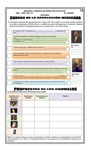 MATERIAL CURRICULAR DIDÁCTICO DE APOYO
ENE. - FEB. 2011-12
5o. GRADO
HISTORIA

12

 Completa cada párrafo apoyándote de tu libro p.99-100, luego en el circulo escribe una D si
la acción corresponde a Porfirio Díaz y una M si la acción corresponde a Francisco I Madero,
finalmente ordena cronológicamente en los cuadros del 1 al 8 cada hecho.
En mayo de 1911 renunció a la__________________________y abandonó el
país.
Encontró respuesta en diversas regiones del país: en Chihuahua,
con___________________________y__________________________________;
en Puebla, con los hermanos_______________________________________; y
en Morelos, con__________________________________________________.

Ordenó encarcelar a Madero bajo el cargo de__________________________
_______________________________________________________________.
Como candidato, viajó por el país para dar a conocer sus ideas políticas,
destacando entre ellas_____________________________________________
_______________________________________________________________.

Mi nombre
es:____________
_______________
_______________
_______________
_______________

Logró escapar y protestó por esta situación por medio del Plan
______________________________________________________________.

Concedió una entrevista al periodista estadunidense James Creelman, en la cual
afirmó_______________________________________________________
____________________________________________________________.
Publicó su libro__________________________________________en 1910, en
el cual propuso crear un partido político que se opusiera a la reelección de Díaz.
Consideraba que México estaba listo para gobernarse democráticamente. Pero
en realidad él______________________________________________________.

Mi nombre
es:___________
______________
______________
______________
______________

 Completa la tabla con la información que se pide.
Caudillos de la
Revolución
Mexicana

Nombre del
caudillo

Documento que
elaboró

Petición

 En tu cuaderno dibuja o recorta de periódicos o revistas imágenes que ejemplifiquen el contenido
de los artículos 123, 130,27 y 3, finalmente discutan en su grupo si en la actualidad se respetan y se
practican.

 
